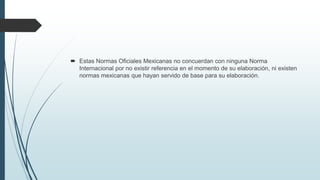  Estas Normas Oficiales Mexicanas no concuerdan con ninguna Norma
Internacional por no existir referencia en el momento de su elaboración, ni existen
normas mexicanas que hayan servido de base para su elaboración.
 
