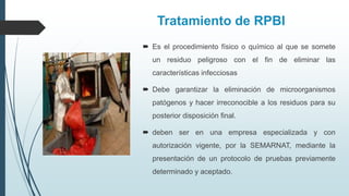 Tratamiento de RPBI
 Es el procedimiento físico o químico al que se somete
un residuo peligroso con el fin de eliminar las
características infecciosas
 Debe garantizar la eliminación de microorganismos
patógenos y hacer irreconocible a los residuos para su
posterior disposición final.
 deben ser en una empresa especializada y con
autorización vigente, por la SEMARNAT, mediante la
presentación de un protocolo de pruebas previamente
determinado y aceptado.
 