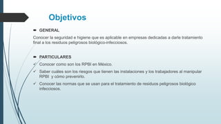 Objetivos
 GENERAL
Conocer la seguridad e higiene que es aplicable en empresas dedicadas a darle tratamiento
final a los residuos peligrosos biológico-infecciosos.
 PARTICULARES
 Conocer como son los RPBI en México.
 Saber cuáles son los riesgos que tienen las instalaciones y los trabajadores al manipular
RPBI y cómo prevenirlo.
 Conocer las normas que se usan para el tratamiento de residuos peligrosos biológico
infecciosos.
 