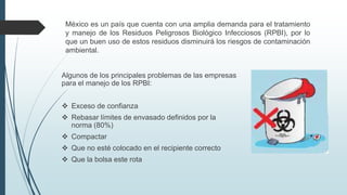 Algunos de los principales problemas de las empresas
para el manejo de los RPBI:
 Exceso de confianza
 Rebasar límites de envasado definidos por la
norma (80%)
 Compactar
 Que no esté colocado en el recipiente correcto
 Que la bolsa este rota
México es un país que cuenta con una amplia demanda para el tratamiento
y manejo de los Residuos Peligrosos Biológico Infecciosos (RPBI), por lo
que un buen uso de estos residuos disminuirá los riesgos de contaminación
ambiental.
 