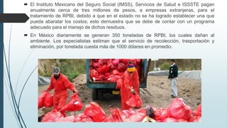  El Instituto Mexicano del Seguro Social (IMSS), Servicios de Salud e ISSSTE pagan
anualmente cerca de tres millones de pesos, a empresas extranjeras, para el
tratamiento de RPBI, debido a que en el estado no se ha logrado establecer una que
pueda abaratar los costos; esto demuestra que se debe de contar con un programa
adecuado para el manejo de dichos residuos.
 En México diariamente se generan 350 toneladas de RPBI, los cuales dañan al
ambiente. Los especialistas estiman que el servicio de recolección, trasportación y
eliminación, por tonelada cuesta más de 1000 dólares en promedio.
 