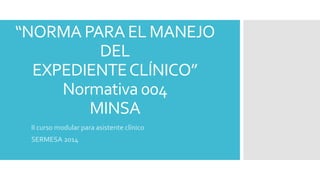 “NORMA PARA EL MANEJO 
DEL 
EXPEDIENTE CLÍNICO” 
Normativa 004 
MINSA 
II curso modular para asistente clínico 
SERMESA 2014 
 