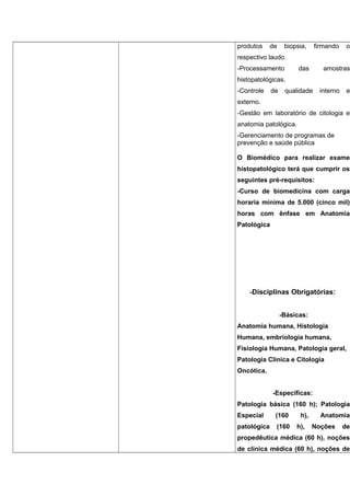 produtos de biopsia, firmando o
respectivo laudo.
-Processamento das amostras
histopatológicas.
-Controle de qualidade interno e
externo.
-Gestão em laboratório de citologia e
anatomia patológica.
-Gerenciamento de programas de
prevenção e saúde pública
O Biomédico para realizar exame
histopatológico terá que cumprir os
seguintes pré-requisitos:
-Curso de biomedicina com carga
horaria mínima de 5.000 (cinco mil)
horas com ênfase em Anatomia
Patológica
-Disciplinas Obrigatórias:
-Básicas:
Anatomia humana, Histologia
Humana, embriologia humana,
Fisiologia Humana, Patologia geral,
Patologia Clínica e Citologia
Oncótica.
-Específicas:
Patologia básica (160 h); Patologia
Especial (160 h), Anatomia
patológica (160 h), Noções de
propedêutica médica (60 h), noções
de clínica médica (60 h), noções de
 
