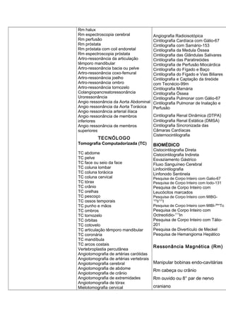 Rm halux
Rm espectroscopia cerebral
Rm perfusão
Rm próstata
Rm próstata com coil endoretal
Rm espectroscopia próstata
Artro-ressonância da articulação
têmporo mandibular
Artro-ressonância bacia ou pelve
Artro-ressonância coxo-femural
Artro-ressonância joelho
Artro-ressonância ombro
Artro-ressonância tornozelo
Colangiopancreatoressonância
Uroressonância
Angio ressonância da Aorta Abdominal
Angio ressonância da Aorta Torácica
Angio ressonância arterial ilíaca
Angio ressonância de membros
inferiores
Angio ressonância de membros
superiores
TECNÓLOGO
Tomografia Computadorizada (TC)
TC abdome
TC pelve
TC face ou seio da face
TC coluna lombar
TC coluna torácica
TC coluna cervical
TC tórax
TC crânio
TC orelhas
TC pescoço
TC ossos temporais
TC punho e mãos
TC ombros
TC tornozelo
TC órbitas
TC cotovelo
TC articulação têmporo mandibular
TC coronária
TC mandíbula
TC arcos costais
Vertebroplastia percutânea
Angiotomografia de artérias carótidas
Angiotomografia de artérias vertebrais
Angiotomografia cerebral
Angiotomografia de abdome
Angiotomografia de crânio
Angiotomografia de extremidades
Angiotomografia de tórax
Mielotomografia cervical
Angiografia Radioisotópica
Cintilografia Cardíaca com Gálio-67
Cintilografia com Samário-153
Cintilografia da Medula Óssea
Cintilografia das Glândulas Salivares
Cintilografia das Paratireóides
Cintilografia de Perfusão Miocárdica
Cintilografia do Fígado e Baço
Cintilografia do Fígado e Vias Biliares
Cintilografia e Captação da tireóide
com Tecnécio-99m
Cintilografia Mamária
Cintilografia Óssea
Cintilografia Pulmonar com Gálio-67
Cintilografia Pulmonar de Inalação e
Perfusão
Cintilografia Renal Dinâmica (DTPA)
Cintilografia Renal Estática (DMSA)
Cintilografia Sincronizada das
Câmaras Cardíacas
Cisternocintilografia
BIOMÉDICO
Cistocintilografia Direta
Cistocintilografia Indireta
Esvaziamento Gástrico
Fluxo Sanguíneo Cerebral
Linfocintilografia
Linfonodo Sentinela
Pesquisa de Corpo Inteiro com Galio-67
Pesquisa de Corpo Inteiro com Iodo-131
Pesquisa de Corpo Inteiro com
Leucócitos marcados
Pesquisa de Corpo Inteiro com MIBG-
123
I/131
I
Pesquisa de Corpo Inteiro com MIBI-99m
Tc
Pesquisa de Corpo Inteiro com
Octreotídio-111
In
Pesquisa de Corpo Inteiro com Tálio-
201
Pesquisa de Divertículo de Meckel
Pesquisa de Hemangioma Hepático
Ressonância Magnética (Rm)
Manipular bobinas endo-cavitárias
Rm cabeça ou crânio
Rm ouvido ou 8° par de nervo
craniano
 