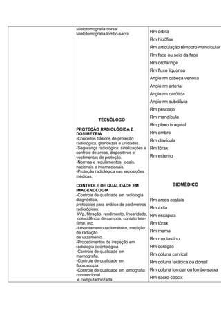 Mielotomografia dorsal
Mielotomografia lombo-sacra
TECNÓLOGO
PROTEÇÃO RADIOLÓGICA E
DOSIMETRIA
-Conceitos básicos de proteção
radiológica, grandezas e unidades.
-Segurança radiológica: sinalizações e
controle de áreas, dispositivos e
vestimentas de proteção.
-Normas e regulamentos: locais,
nacionais e internacionais.
-Proteção radiológica nas exposições
médicas.
CONTROLE DE QUALIDADE EM
IMAGENOLOGIA
-Controle de qualidade em radiologia
diagnóstica,
protocolos para análise de parâmetros
radiológicos:
kVp, filtração, rendimento, linearidade,
coincidência de campos, contato tela-
filme, etc.
-Levantamento radiométrico, medição
de radiação
de vazamento.
-Procedimentos de inspeção em
radiologia odontológica.
-Controle de qualidade em
mamografia.
-Controle de qualidade em
fluoroscopia.
-Controle de qualidade em tomografia
convencional
e computadorizada
Rm órbita
Rm hipófise
Rm articulação têmporo mandibular
Rm face ou seio da face
Rm orofaringe
Rm fluxo liquórico
Angio rm cabeça venosa
Angio rm arterial
Angio rm carótida
Angio rm subclávia
Rm pescoço
Rm mandíbula
Rm plexo braquial
Rm ombro
Rm clavícula
Rm tórax
Rm esterno
BIOMÉDICO
Rm arcos costais
Rm axila
Rm escápula
Rm tórax
Rm mama
Rm mediastino
Rm coração
Rm coluna cervical
Rm coluna torácica ou dorsal
Rm coluna lombar ou lombo-sacra
Rm sacro-cóccix
 