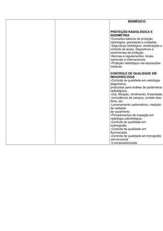BIOMÉDICO
PROTEÇÃO RADIOLÓGICA E
DOSIMETRIA
-Conceitos básicos de proteção
radiológica, grandezas e unidades.
-Segurança radiológica: sinalizações e
controle de áreas, dispositivos e
vestimentas de proteção.
-Normas e regulamentos: locais,
nacionais e internacionais.
-Proteção radiológica nas exposições
médicas.
CONTROLE DE QUALIDADE EM
IMAGENOLOGIA
-Controle de qualidade em radiologia
diagnóstica,
protocolos para análise de parâmetros
radiológicos:
kVp, filtração, rendimento, linearidade,
coincidência de campos, contato tela-
filme, etc.
-Levantamento radiométrico, medição
de radiação
de vazamento.
-Procedimentos de inspeção em
radiologia odontológica.
-Controle de qualidade em
mamografia.
-Controle de qualidade em
fluoroscopia.
-Controle de qualidade em tomografia
convencional
e computadorizada
 