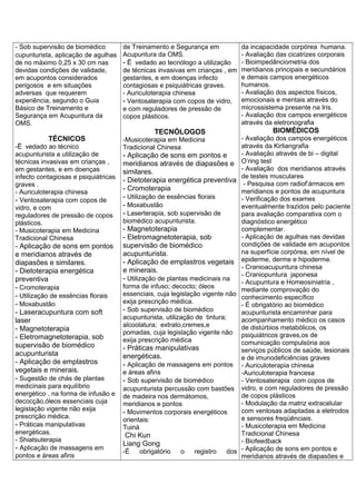 - Sob supervisão de biomédico
cupunturista, aplicação de agulhas
de no máximo 0,25 x 30 cm nas
devidas condições de validade,
em acupontos considerados
perigosos e em situações
adversas que requerem
experiência, segundo o Guia
Básico de Treinamento e
Segurança em Acupuntura da
OMS.
TÉCNICOS
-Ë vedado ao técnico
acupunturista a utilização de
técnicas invasivas em crianças ,
em gestantes, e em doenças
infecto contagiosas e psiquiátricas
graves .
- Auriculoterapia chinesa
- Ventosaterapia com copos de
vidro, e com
reguladores de pressão de copos
plásticos.
- Musicoterapia em Medicina
Tradicional Chinesa
- Aplicação de sons em pontos
e meridianos através de
diapasões e similares.
- Dietoterapia energética
preventiva
- Cromoterapia
- Utilização de essências florais
- Moxabustão
- Laseracupuntura com soft
laser
- Magnetoterapia
- Eletromagnetoterapia, sob
supervisão de biomédico
acupunturista
- Aplicação de emplastros
vegetais e minerais.
- Sugestão de chás de plantas
medicinais para equilíbrio
energético , na forma de infusão e
decocção,óleos essenciais cuja
legislação vigente não exija
prescrição médica.
- Práticas manipulativas
energéticas.
- Shiatsuterapia
- Aplicação de massagens em
pontos e áreas afins
de Treinamento e Segurança em
Acupuntura da OMS.
- Ë vedado ao tecnólogo a utilização
de técnicas invasivas em crianças , em
gestantes, e em doenças infecto
contagiosas e psiquiátricas graves.
- Auriculoterapia chinesa
- Ventosaterapia com copos de vidro,
e com reguladores de pressão de
copos plásticos.
TECNÓLOGOS
-Musicoterapia em Medicina
Tradicional Chinesa
- Aplicação de sons em pontos e
meridianos através de diapasões e
similares.
- Dietoterapia energética preventiva
- Cromoterapia
- Utilização de essências florais
- Moxabustão
- Laserterapia, sob supervisão de
biomédico acupunturista.
- Magnetoterapia
- Eletromagnetoterapia, sob
supervisão de biomédico
acupunturista.
- Aplicação de emplastros vegetais
e minerais.
- Utilização de plantas medicinais na
forma de infuso; decocto; óleos
essenciais, cuja legislação vigente não
exija prescrição médica.
- Sob supervisão de biomédico
acupunturista, utilização de tintura;
alcoolatura; extrato,cremes,e
pomadas, cuja legislação vigente não
exija prescrição médica
- Práticas manipulativas
energéticas.
- Aplicação de massagens em pontos
e áreas afins
- Sob supervisão de biomédico
acupunturista percussão com bastões
de madeira nos dermátomos,
meridianos e pontos
- Movimentos corporais energéticos
orientais:
Tuiná
Chi Kun
Liang Gong
-É obrigatório o registro dos
da incapacidade corpórea humana.
- Avaliação das cicatrizes corporais
- Bioimpedânciometria dos
meridianos principais e secundários
e demais campos energéticos
humanos.
- Avaliação dos aspectos físicos,
emocionais e mentais através do
microssistema presente na Iris.
- Avaliação dos campos energéticos
através da eletronografia
BIOMÉDICOS
- Avaliação dos campos energéticos
através da Kirliangrafia
- Avaliação através de bi – digital
O’ring test
- Avaliação dos meridianos através
de testes musculares
- Pesquisa com radiof’ármacos em
meridianos e pontos de acupuntura
- Verificação dos exames
eventualmente trazidos pelo paciente
para avaliação comparativa com o
diagnóstico energético
complementar.
- Aplicação de agulhas nas devidas
condições de validade em acupontos
na superfície corpórea, em nível de
epiderme, derme e hipoderme.
- Cranioacupuntura chinesa
- Craniopuntura japonesa
- Acupuntura e Homeosiniatria ,
mediante comprovação do
conhecimento específico
- É obrigatório ao biomédico
acupunturista encaminhar para
acompanhamento médico os casos
de distúrbios metabólicos, os
psiquiátricos graves,os de
comunicação compulsória aos
serviços públicos de saúde, lesionais
e de imunodeficiências graves
- Auriculoterapia chinesa
-Auriculoterapia francesa
- Ventosaterapia com copos de
vidro, e com reguladores de pressão
de copos plásticos
- Modulação da matriz extracelular
com ventosas adaptadas a eletrodos
e sensores freqüênciais.
- Musicoterapia em Medicina
Tradicional Chinesa
- Biofeedback
- Aplicação de sons em pontos e
meridianos através de diapasões e
 