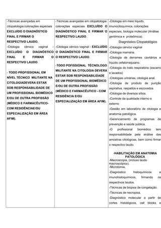 -Técnicas avançadas em
citopatologia:colorações especiais
EXCLUÍDO O DIAGNÓSTICO
FINAL E FIRMAR O
RESPECTIVO LAUDO.
-Citologia cérvico vaginal -
EXCLUÍDO O DIAGNÓSTICO
FINAL E FIRMAR O
RESPECTIVO LAUDO.
- TODO PROFISSIONAL EM
NÍVEL TÉCNICO MILITANTE NA
CITOLOGIADEVERA ESTAR
SOB RESPONSABILIDADE DE
UM PROFISSIONAL BIOMÉDICO
E/OU DE OUTRA PROFISSÃO
(MÉDICO E FARMACÊUTICO-
COM RESIDÊNCIAE/OU
ESPECIALIZAÇÃO EM ÁREA
AFIM).
-Técnicas avançadas em citopatologia:
colorações especiais EXCLUÍDO O
DIAGNÓSTICO FINAL E FIRMAR O
RESPECTIVO LAUDO.
-Citologia cérvico vaginal - EXCLUÍDO
O DIAGNÓSTICO FINAL E FIRMAR
O RESPECTIVO LAUDO.
-TODO POFISSIONAL TÉCNOLOGO
MILITANTE NA CITOLOGIA DEVERA
ESTAR SOB RESPONSABILIDADE
DE UM PROFISSIONAL BIOMÉDICO
E/OU DE OUTRA PROFISSÃO
(MÉDICO E FARMACÊUTICO - COM
RESIDÊNCIA E/OU
ESPECIALIZAÇÃO EM ÁREA AFIM).
-Citologia em meio líquido,
imunocitoquímica, colorações
especiais, biologia molecular (Análise
genômica e proteômica).
Diagnóstico Citopatológico
-Citologia cérvico vaginal
-Citologia mamária.
-Citologia de derrames cavitários e
líquido cefalorraquiano.
-Citologia do trato respiratório (escarro
e lavados)
-Citologias urinárias, citologia anal.
-Citologia de produto de punção
aspirativa, raspados e escovados
-Citologia de diversos sítios.
-Controle da qualidade interno e
externo
-Gestão em laboratório de citologia e
anatomia patológica.
-Gerenciamento de programas de
prevenção e saúde pública.
-O profissional biomédico tem
responsabilidade pela análise das
amostras citológicas, bem como firmar
o respectivo laudo.
-HABILITAÇÃO EM ANATOMIA
PATOLÓGICA
-Macroscopia, (incluso laudo
macroscópico).
-Microtomia,
-Diagnóstico histoquímicos e
imunohistoquímicos, firmando os
respectivos laudos.
-Técnicas de biopsia de congelação.
-Técnicas de necropsia,
-Diagnóstico molecular a partir de
cortes histológicos, cell blocks e
 