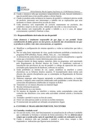 IES de Pastoriza. Rúa do Lagarto, Esq Furoca s/n. 15140 Pastoriza (Arteixo)
d) Cando o alumno/a teña que ausentarse temporalmente da aula, baixará totalmente a
tapa do portátil para evitar posible golpes e aforrar batería.
e) Cando se produza unha incidencia no manexo do portátil e o alumno/a precise axuda
do profesor, procurará non interromper o traballo nin as explicacións que nese
momento se estean a desenvolver na aula de clase.
f) Cada alumno/a será responsable do correcto mantemento no escritorio, dos
cartafoles e arquivos da súa conta, velando pola súa orde e a súa conservación.
g) Cada alumno será responsable de gardar o traballo e, se é o caso, de apagar
correctamente o portátil ó finalizar a clase.
3.3.- Responsabilidades derivadas do uso do portátil
Cada alumno/a é totalmente responsable do que faga co seu portátil. Terán
consideración de faltas graves ou moi graves, en función das circunstancias na que
se producen os feitos e das súas consecuencias, as seguintes:
a) Modificar a configuración do sistema operativo e violar as restriccións que teña o
portátil.
b) Por ser unha fonte importante de virus, queda totalmente prohibida a instalación de
programas P2P (eDonkey, Kazaa, eMule, Ares, etc…) no ordenador
c) A utilización da conta doutra persoa estará suxeita a accións disciplinarias e aquelas
outras que a lexislación vixente determina para estes casos.
h) Calquera intento de danar equipos, materiais, datos ou programas, será sancionado
polo Regulamento de Réxime Interior do Centro. O vandalismo conlevará á
cancelación dos privilexios de uso do portátil e a obriga de reposición dos costos
orixinados pola reparación do hardware, software ou sistema.
i) Están prohibidos os intentos de ver, copiar, modificar ou interferir o correo
electrónico ou os ficheiros doutros usuarios. O incumprimento desta norma será
obxecto das sanción disciplinarias que se contemplan no Regulamento de Rexime
Interior da centro
j) Deberase empregar unha linguaxe apropiada; as palabras malsoantes, os insultos
racistas e calquera outra expresión inadecuada están prohibidas e serán obxecto das
correccións disciplinarias establecidas ao respecto no R:R.I.
k) Transmitir ou ver imaxes obscenas ou material ilegal.
l) Revelar información persoal.
m) A falsificación ou o seu intento.
n) Os intentos de degradar ou interferir o sistema, serán contemplados coma unha
violación das directrices e/ou coma unha actividade criminal suxeita a lexislación
vixente.
o) Trasladar o portátil ó recreo ou fora do centro.
p) Finxir ser outra persoa cando se envían ou reciben mensaxes.
q) O sistema/rede non poderá ser utilizado con propósitos ilegais
4.- CUSTODIA E TRASLADO DO PORTÁTIL NO CENTRO
4.1 Custodia e traslado xeral
a) En caso de avaría, virus, mal funcionamento ou actualización de software é probable
que o ordenador se formatee e reinstale de forma automática. Por iso deberase facer
sempre que se poida unha copia de seguridade dos contidos do ordenador na rede.
b) Cando o alumno/a teña que trasladar o portátil a outra clase, sempre o fará
respetando as indicacións que figuran nesta normativa
 
