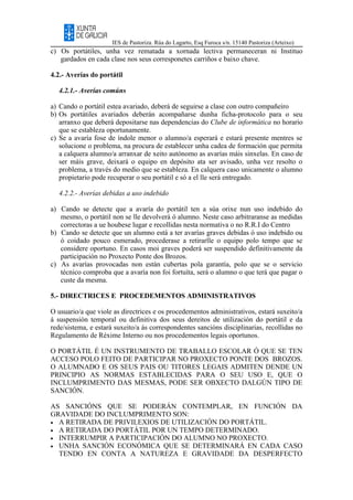 IES de Pastoriza. Rúa do Lagarto, Esq Furoca s/n. 15140 Pastoriza (Arteixo)
c) Os portátiles, unha vez rematada a xornada lectiva permaneceran ni Instituo
gardados en cada clase nos seus corresponetes carriños e baixo chave.
4.2.- Averías do portátil
4.2.1.- Averías comúns
a) Cando o portátil estea avariado, deberá de seguirse a clase con outro compañeiro
b) Os portátiles avariados deberán acompañarse dunha ficha-protocolo para o seu
arranxo que deberá depositarse nas dependencias do Clube de informática no horario
que se estableza oportunamente.
c) Se a avaría fose de índole menor o alumno/a esperará e estará presente mentres se
solucione o problema, na procura de establecer unha cadea de formación que permita
a calquera alumno/a arranxar de xeito autónomo as avarías máis sinxelas. En caso de
ser máis grave, deixará o equipo en depósito ata ser avisado, unha vez resolto o
problema, a través do medio que se estableza. En calquera caso unicamente o alumno
propietario pode recuperar o seu portátil e só a el lle será entregado.
4.2.2.- Averías debidas a uso indebido
a) Cando se detecte que a avaría do portátil ten a súa orixe nun uso indebido do
mesmo, o portátil non se lle devolverá ó alumno. Neste caso arbitraranse as medidas
correctoras a ue houbese lugar e recollidas nesta normativa o no R.R.I do Centro
b) Cando se detecte que un alumno está a ter avarías graves debidas ó uso indebido ou
ó coidado pouco esmerado, procederase a retirarlle o equipo polo tempo que se
considere oportuno. En casos moi graves poderá ser suspendido definitivamente da
participación no Proxecto Ponte dos Brozos.
c) As avarías provocadas non están cubertas pola garantía, polo que se o servicio
técnico comproba que a avaría non foi fortuíta, será o alumno o que terá que pagar o
custe da mesma.
5.- DIRECTRICES E PROCEDEMENTOS ADMINISTRATIVOS
O usuario/a que viole as directrices e os procedementos administrativos, estará suxeito/a
á suspensión temporal ou definitiva dos seus dereitos de utilización do portátil e da
rede/sistema, e estará suxeito/a ás correspondentes sancións disciplinarias, recollidas no
Regulamento de Réxime Interno ou nos procedementos legais oportunos.
O PORTÁTIL É UN INSTRUMENTO DE TRABALLO ESCOLAR Ó QUE SE TEN
ACCESO POLO FEITO DE PARTICIPAR NO PROXECTO PONTE DOS BROZOS.
O ALUMNADO E OS SEUS PAIS OU TITORES LEGAIS ADMITEN DENDE UN
PRINCIPIO AS NORMAS ESTABLECIDAS PARA O SEU USO E, QUE O
INCLUMPRIMENTO DAS MESMAS, PODE SER OBXECTO DALGÚN TIPO DE
SANCIÓN.
AS SANCIÓNS QUE SE PODERÁN CONTEMPLAR, EN FUNCIÓN DA
GRAVIDADE DO INCLUMPRIMENTO SON:
• A RETIRADA DE PRIVILEXIOS DE UTILIZACIÓN DO PORTÁTIL.
• A RETIRADA DO PORTÁTIL POR UN TEMPO DETERMINADO.
• INTERRUMPIR A PARTICIPACIÓN DO ALUMNO NO PROXECTO.
• UNHA SANCIÓN ECONÓMICA QUE SE DETERMINARÁ EN CADA CASO
TENDO EN CONTA A NATUREZA E GRAVIDADE DA DESPERFECTO
 