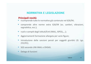 13/04/15 10
—  ricomprende	
  tu<e	
  le	
  normaBve	
  già	
  contenute	
  nel	
  626/94;	
  
	
  
—  comprende	
   altre	
   norme	
   extra	
   626/94	
   (es.	
   canBeri,	
   vibrazioni,	
  
segnaleBca,	
  ecc.);	
  
	
  
—  ruoli	
  e	
  compiB	
  degli	
  IsBtuB/EnB	
  (INAIL,	
  ISPESL,...);	
  
	
  
—  AggiornamenB	
  formazione	
  allargata	
  per	
  varie	
  ﬁgure;	
  
	
  
—  Introduzione	
   delle	
   sanzioni	
   penali	
   per	
   sogge9	
   giuridici	
   (D.	
   Lgs.	
  
231/01);	
  
	
  
—  SGS	
  secondo	
  UNI-­‐INAIL	
  e	
  OHSAS.	
  
	
  
—  Delega	
  di	
  funzioni	
  
Principali	
  novità	
  
NORMATIVA E LEGISLAZIONE
 