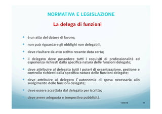 13/04/15 11
—  è	
  un	
  a=o	
  del	
  datore	
  di	
  lavoro;	
  
	
  
—  non	
  può	
  riguardare	
  gli	
  obblighi	
  non	
  delegabili;	
  
	
  
—  deve	
  risultare	
  da	
  a=o	
  scri=o	
  recante	
  data	
  certa;	
  
	
  
—  il	
   delegato	
   deve	
   possedere	
   tu7	
   i	
   requisiA	
   di	
   professionalità	
   ed	
  
esperienza	
  richiesA	
  dalla	
  speciﬁca	
  natura	
  delle	
  funzioni	
  delegate;	
  
	
  
—  deve	
  a=ribuire	
  al	
  delegato	
  tu7	
  i	
  poteri	
  di	
  organizzazione,	
  gesAone	
  e	
  
controllo	
  richiesA	
  dalla	
  speciﬁca	
  natura	
  delle	
  funzioni	
  delegate;	
  
	
  
—  deve	
   a=ribuire	
   al	
   delegato	
   l’autonomia	
   di	
   spesa	
   necessaria	
   allo	
  
svolgimento	
  delle	
  funzioni	
  delegate;	
  
	
  
—  deve	
  essere	
  acce=ata	
  dal	
  delegato	
  per	
  iscri=o;	
  
	
  
—  deve	
  avere	
  adeguata	
  e	
  tempesAva	
  pubblicità.	
  
La delega di funzioni
NORMATIVA E LEGISLAZIONE
 