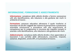 13/04/15 13
INFORMAZIONE, FORMAZIONE E ADDESTRAMENTO
Informazione:	
  complesso	
  delle	
  a9vità	
  dire<e	
  a	
  fornire	
  conoscenze	
  
uBli	
   alla	
   idenBﬁcazione,	
   alla	
   riduzione	
   e	
   alla	
   gesBone	
   dei	
   rischi	
   in	
  
ambiente	
  di	
  lavoro	
  .	
  	
  
	
  
Formazione:	
   processo	
   educaBvo	
   a<raverso	
   il	
   quale	
   trasferire	
   ai	
  
lavoratori	
  ed	
  ad	
  altri	
  sogge9	
  del	
  sistema	
  di	
  prevenzione	
  e	
  protezione	
  
aziendale	
   conoscenze	
   e	
   procedure	
   uBli	
   alla	
   acquisizione	
   di	
  
competenze	
  per	
  lo	
  svolgimento	
  in	
  sicurezza	
  dei	
  rispe9vi	
  compiB	
  in	
  
azienda	
  e	
  alla	
  idenBﬁcazione,	
  alla	
  riduzione	
  e	
  alla	
  gesBone	
  dei	
  rischi.	
  
	
  
Addestramento:	
  complesso	
  delle	
  a9vità	
  dire<e	
  a	
  fare	
  apprendere	
  ai	
  
lavoratori	
   l’uso	
   corre<o	
   delle	
   a<rezzature,	
   macchine,	
   impianB,	
  
sostanze,	
  disposiBvi,	
  anche	
  DPI,	
  e	
  le	
  procedure	
  di	
  lavoro.	
  	
  
	
  
 