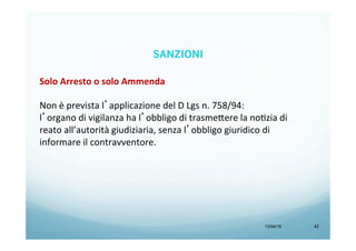 13/04/15 42
Solo	
  Arresto	
  o	
  solo	
  Ammenda	
  
	
  
Non	
  è	
  prevista	
  l’applicazione	
  del	
  D	
  Lgs	
  n.	
  758/94:	
  	
  
l’organo	
  di	
  vigilanza	
  ha	
  l’obbligo	
  di	
  trasme<ere	
  la	
  noBzia	
  di	
  
reato	
  all’autorità	
  giudiziaria,	
  senza	
  l’obbligo	
  giuridico	
  di	
  
informare	
  il	
  contravventore.	
  
SANZIONI
 