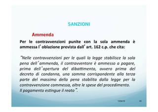 13/04/15 43
Ammenda
Per	
   le	
   contravvenzioni	
   punite	
   con	
   la	
   sola	
   ammenda	
   è	
  
ammessa	
  l’oblazione	
  prevista	
  dall’art.	
  162	
  c.p.	
  che	
  cita:	
  
	
  
“Nelle	
   contravvenzioni	
   per	
   le	
   quali	
   la	
   legge	
   stabilisce	
   la	
   sola	
  
pena	
   dell’ammenda,	
   il	
   contravventore	
   è	
   ammesso	
   a	
   pagare,	
  
prima	
   dell’apertura	
   del	
   diba9mento,	
   ovvero	
   prima	
   del	
  
decreto	
   di	
   condanna,	
   una	
   somma	
   corrispondente	
   alla	
   terza	
  
parte	
   del	
   massimo	
   della	
   pena	
   stabilita	
   dalla	
   legge	
   per	
   la	
  
contravvenzione	
  commessa,	
  oltre	
  le	
  spese	
  del	
  procedimento.	
  	
  
Il	
  pagamento	
  es;ngue	
  il	
  reato”.	
  
SANZIONI
 