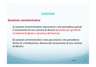 13/04/15 44
Sanzione amministrativa
a)	
  sanzioni	
  amministraBve	
  «pecuniarie»	
  che	
  prevedono	
  quindi	
  
il	
  versamento	
  di	
  una	
  somma	
  di	
  denaro	
  (previste	
  per	
  gli	
  illeciB	
  
in	
  materia	
  di	
  igiene	
  e	
  sicurezza	
  del	
  lavoro);	
  
	
  
b)	
  sanzioni	
  amministraBve	
  «non	
  pecuniarie»	
  che	
  prevedono	
  
forme	
  di	
  «retribuzione»	
  diverse	
  dal	
  versamento	
  di	
  una	
  somma	
  
di	
  denaro.	
  
SANZIONI
 