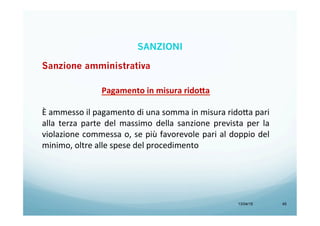 13/04/15 45
Pagamento	
  in	
  misura	
  rido=a	
  
	
  
È	
  ammesso	
  il	
  pagamento	
  di	
  una	
  somma	
  in	
  misura	
  rido<a	
  pari	
  
alla	
   terza	
   parte	
   del	
   massimo	
   della	
   sanzione	
   prevista	
   per	
   la	
  
violazione	
  commessa	
  o,	
  se	
  più	
  favorevole	
  pari	
  al	
  doppio	
  del	
  
minimo,	
  oltre	
  alle	
  spese	
  del	
  procedimento	
  
SANZIONI
Sanzione amministrativa
 