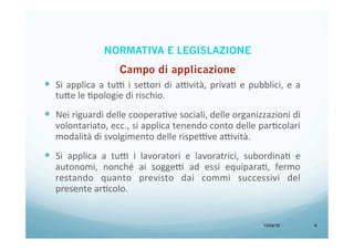 13/04/15 6
—  Si	
  applica	
  a	
  tu9	
  i	
  se<ori	
  di	
  a9vità,	
  privaB	
  e	
  pubblici,	
  e	
  a	
  
tu<e	
  le	
  Bpologie	
  di	
  rischio.	
  
—  Nei	
  riguardi	
  delle	
  cooperaBve	
  sociali,	
  delle	
  organizzazioni	
  di	
  
volontariato,	
  ecc.,	
  si	
  applica	
  tenendo	
  conto	
  delle	
  parBcolari	
  
modalità	
  di	
  svolgimento	
  delle	
  rispe9ve	
  a9vità.	
  
—  Si	
   applica	
   a	
   tu9	
   i	
   lavoratori	
   e	
   lavoratrici,	
   subordinaB	
   e	
  
autonomi,	
   nonché	
   ai	
   sogge9	
   ad	
   essi	
   equiparaB,	
   fermo	
  
restando	
   quanto	
   previsto	
   dai	
   commi	
   successivi	
   del	
  
presente	
  arBcolo.	
  
NORMATIVA E LEGISLAZIONE
 