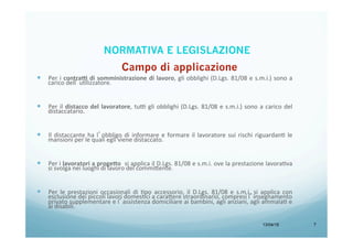 13/04/15 7
—  Per	
  i	
  contra7	
  di	
  somministrazione	
  di	
  lavoro,	
  gli	
  obblighi	
  (D.Lgs.	
  81/08	
  e	
  s.m.i.)	
  sono	
  a	
  
carico	
  dell’uBlizzatore.	
  
	
  
—  Per	
  il	
  distacco	
  del	
  lavoratore,	
  tu9	
  gli	
  obblighi	
  (D.Lgs.	
  81/08	
  e	
  s.m.i.)	
  sono	
  a	
  carico	
  del	
  
distaccatario.	
  
	
  
—  Il	
  distaccante	
  ha	
  l’obbligo	
  di	
  informare	
  e	
  formare	
  il	
  lavoratore	
  sui	
  rischi	
  riguardanB	
  le	
  
mansioni	
  per	
  le	
  quali	
  egli	
  viene	
  distaccato.	
  	
  
	
  
—  Per	
  i	
  lavoratori	
  a	
  proge=o	
  	
  si	
  applica	
  il	
  D.Lgs.	
  81/08	
  e	
  s.m.i.	
  ove	
  la	
  prestazione	
  lavoraBva	
  
si	
  svolga	
  nei	
  luoghi	
  di	
  lavoro	
  del	
  commi<ente.	
  
	
  
—  Per	
   le	
   prestazioni	
   occasionali	
   di	
   Bpo	
   accessorio,	
   il	
   D.Lgs.	
   81/08	
   e	
   s.m.i.	
   si	
   applica	
   con	
  
esclusione	
  dei	
  piccoli	
  lavori	
  domesBci	
  a	
  cara<ere	
  straordinario,	
  compresi	
  l’insegnamento	
  
privato	
  supplementare	
  e	
  l’assistenza	
  domiciliare	
  ai	
  bambini,	
  agli	
  anziani,	
  agli	
  ammalaB	
  e	
  
ai	
  disabili.	
  
NORMATIVA E LEGISLAZIONE
 