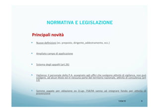13/04/15 9
—  Nuove	
  deﬁnizioni	
  (es.	
  preposto,	
  dirigente,	
  addestramento,	
  ecc.)	
  
	
  
—  Ampliato	
  campo	
  di	
  applicazione	
  
—  Sistema	
  degli	
  appalB	
  (art.26)	
  
—  Vigilanza:	
  il	
  personale	
  della	
  P.A.	
  assegnato	
  agli	
  uﬃci	
  che	
  svolgono	
  a9vità	
  di	
  vigilanza,	
  non	
  può	
  
svolgere,	
  ad	
  alcun	
  Btolo	
  ed	
  in	
  nessuna	
  parte	
  del	
  territorio	
  nazionale,	
  a9vità	
  di	
  consulenza	
  (art	
  
13)	
  
	
  
—  Somme	
   pagate	
   per	
   oblazione	
   ex	
   D.Lgs	
   758/94	
   vanno	
   ad	
   integrare	
   fondo	
   per	
   a9vità	
   di	
  
prevenzione	
  
Principali	
  novità	
  
NORMATIVA E LEGISLAZIONE
 
