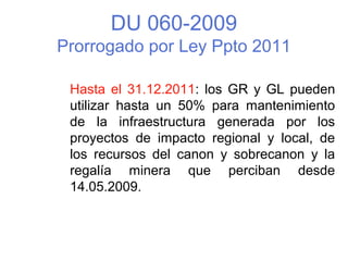 DU 060-2009
Prorrogado por Ley Ppto 2011
Hasta el 31.12.2011: los GR y GL pueden
utilizar hasta un 50% para mantenimiento
de la infraestructura generada por los
proyectos de impacto regional y local, de
los recursos del canon y sobrecanon y la
regalía minera que perciban desde
14.05.2009.
 