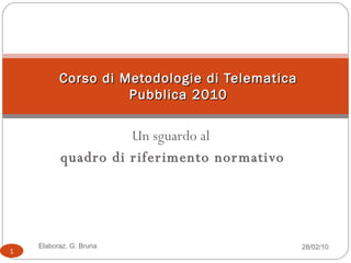 Un sguardo al  quadro di riferimento normativo Corso di Metodologie di Telematica Pubblica 2010 28/02/10 Elaboraz. G. Bruna 