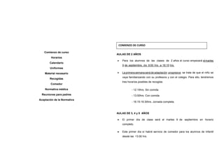 AULAS DE 2 AÑOS
• Para los alumnos de las clases de 2 años el curso empezará elmartes
9 de septiembre, de 9:00 hrs. a 16:15 hrs.
• La primera semana será de adaptación progresiva: se trata de que el niño se
vaya familiarizando con su profesora y con el colegio. Para ello, tendremos
tres horarios posibles de recogida:
- 12:15hrs. Sin comida
- 13:00hrs. Con comida
- 16:15-16:30hrs. Jornada completa.
AULAS DE 3, 4 y 5 AÑOS
•••• El primer día de clase será el martes 9 de septiembre en horario
completo.
•••• Este primer día sí habrá servicio de comedor para los alumnos de Infantil
desde las 13:00 hrs.
Comienzo de curso
Horarios
Calendario
Uniformes
Material necesario
Recogidas
Comedor
Normativa médica
Reuniones para padres
Aceptación de la Normativa
COMIENZO DE CURSO
 