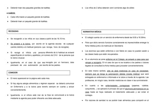 •••• Deberán traer dos paquetes grandes de toallitas.
4-5AÑOS:
•••• Cada niño traerá un paquete grande de toallitas.
•••• Deberán traer un paquete grande de toallitas.
•••• Se recogerán a los niños en sus clases a partir de las 16,15 hrs.
•••• Se avisará a la tutora, por escrito en la agenda escolar, de cualquier
cambio distinto a lo habitual (persona que recoge, hora de recogida).
•••• Si recoge al niño/a una persona diferente de lo habitual se avisará
especificando el nombre y apellidos y el número de D.N.I de la persona que
le viene a buscar.
•••• Igualmente, en el caso de que sea recogido por un hermano, éste
precisará de una autorización por escrito de los padres.
•••• El menú aparecerá en la página web cada mes.
•••• Si hay alguna alergia alimenticia o régimen especial se deberá comunicar
en Enfermería y a la tutora para tenerlo siempre en cuenta y actuar
convenientemente.
•••• Igualmente, si el niño/a está mal de la tripa se comunicará a la tutora
mediante la agenda para poder ofrecerle una dieta adecuada.
•••• Los niños de 2 años deberán venir comiendo algo de sólido
.
•••• El colegio cuenta con un servicio de enfermería desde las 9:00 a 16:30hrs.
•••• Para que dicho servicio funcione correctamente es imprescindible entregar la
ficha médica junto a la matricula en Secretaría.
•••• Los alumnos que estén enfermos o con fiebre en casa no pueden asistir a
las clases hasta que estén recuperados.
•••• Si un alumno/a se pone enfermo en el Colegio, se avisará a casa para que
vengan a recogerlo. En el caso de que no se localice a los padres o tutores
legales se consultará la ficha médica para proceder convenientemente.
•••• En este mismo sentido, sólo se dará medicinas en caso de necesidad,
siempre que se tenga la autorización debida (receta médica) que será
entregada en enfermería e informada a la tutora a través de la agenda. Las
profesoras, en ningún caso, tendrán medicinas en clase ni las suministrarán.
•••• En cuanto a las enfermedades contagiosas (paperas, rubéola,
conjuntivitis…) se aplicará el principio de que el alumno/a permanezca en su
casa hasta se haya realizado el tratamiento adecuado y así evitar el
contagio.
•••• Por razones de sanidad no se podrán traer alimentos para compartir en el
RECOGIDAS
COMEDOR
NORMATIVA MÉDICA
 