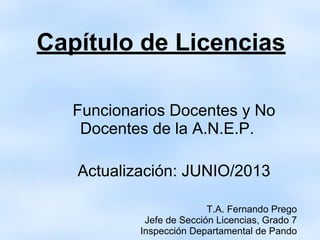 Capítulo de Licencias
Funcionarios Docentes y No
Docentes de la A.N.E.P.
Actualización: JUNIO/2013
T.A. Fernando Prego
Jefe de Sección Licencias, Grado 7
Inspección Departamental de Pando
 