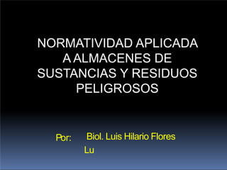 Por: Biol. Luis Hilario Flores
Lu
NORMATIVIDAD APLICADA
A ALMACENES DE
SUSTANCIAS Y RESIDUOS
PELIGROSOS
 