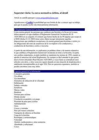 Seguretat viària: La nova normativa ciclista, al detall

Article en castellà aparegut a www.amigosdelciclismo.com

Agradecemos a ConBici la posibilidad que nos brinda de dar a conocer aquí su trabajo
para que tú puedas recibir esta interesantísima información.

El Reglamento General de Circulación 2004 sobre la bicicleta
Como norma general, las personas que conducen una bicicleta o la llevan de la mano
deben atenerse a lo que establece el Reglamento General de Circulación (R. D.
1428/2003) en su conjunto. El extracto que hemos hecho de las 89 páginas que ocupa en
el BOE (fecha 23-12-2003) tiene como objeto recoger únicamente aquellas
disposiciones que establecen excepciones a la norma general para bicicletas o ciclos y/o
las obligaciones del resto de usuarios/as de la vía respecto a los conductores y
conductoras de bicicletas y ciclos o viceversa.

A partir de esta información, os explicamos en palabras claras y de manera exhaustiva
lo que establece el Reglamento General de Circulación en torno a la bicicleta. En parte,
son cambios importantes, en parte también se mantienen las normas de 1992, cuando se
aprobó el antecesor del actual Reglamento. No siempre es fácil entender lo que quiere
decir el texto articulado (Real Decreto 1428/2003), a veces hasta se contradicen unos
artículos con otros, y otras veces nos siguen dejando en una situación de desprotección e
indefensión incomprensibles en el siglo XXI. Pero no queremos espantaros, también se
pueden encontrar cosas muy útiles.

Esquema general de la información
Conceptos generales
Vía urbana
Vía interurbana
Elementos de reducción de la velocidad
Señalización
Señales verticales
Semáforos
Marcas viales
Banderas
Normas para ciclistas
Dónde circular
Circulación en paralelo y en grupo
Prioridad de paso para ciclistas
Adelantamiento
Giros
Cruces y rotondas
Paso por tramos estrechos
Transporte de niños/as en bicicleta
Carga de la bicicleta
Remolques y semirremolques
Velocidad
Alcohol, medicamentos y otras sustancias
Alumbrado y reflectantes
Casco
 