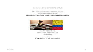 PROGRAMA DE SEGURIDAD Y SALUD EN EL TRABAJO
TEMA: LEGISLACION COLOMBIANA EN RIESGOS LABORALES
SEGURIDAD Y SALUD EN EL TRABAJO
RETROSPECTIVA Y PROGESO DEL SISTEMA GENERAL DE RIESGOS LABORALES
PROFESIONAL
MARLON DAVID CASTILLO GIL
ESTUDIANTE ESP. GERENCIA DE LA SST
UNIVERDIAD ECC
TUTOR: DRA. OLGA LUCIA ALDANA ZAMBRANO
10/21/2017 1
 