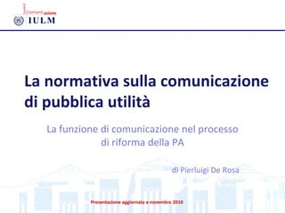 La normativa sulla comunicazione
di pubblica utilità
La funzione di comunicazione nel processo
di riforma della PA
di Pierluigi De Rosa
Presentazione aggiornata a novembre 2010
 