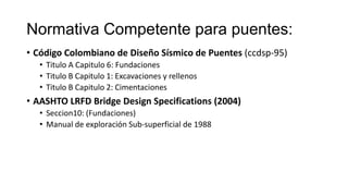 Normativa Competente para puentes:
• Código Colombiano de Diseño Sísmico de Puentes (ccdsp-95)
• Titulo A Capitulo 6: Fundaciones
• Titulo B Capitulo 1: Excavaciones y rellenos
• Titulo B Capitulo 2: Cimentaciones

• AASHTO LRFD Bridge Design Specifications (2004)
• Seccion10: (Fundaciones)
• Manual de exploración Sub-superficial de 1988

 