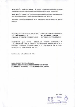 Lo Certifico
DISPOSICIÓN DEROGATORIA: Se deroga expresamente cualquier normativa
interna que contradiga o se oponga a las disposiciones del presente instrumento.
DISPOSICIÓN FINAL: Este Reglamento entrará en vigencia a partir del día siguiente
al de su aprobación por el Consejo Superior Universitario de la UEES.
Dado en la ciudad de Samborondón, a los tres días del mes de Febrero del dos mil
dieciséis.
DR. JOAQUÍN HERNÁNDEZ ALVARADO LCDO. JORGE PÁEZ GALÁRRAGA
RECTOR — PRESIDENTE SECRETARIO CONSEJO
CONSEJO SUPERIOR UNIVERSITARIO SUPERIOR UNIVERSITARIO
CERTIFICO: QUE ESTAS REFORMAS FUERON CONOCIDAS Y
ANALIZADAS EN VARIAS SESIONES DE TRABAJO Y APROBADAS POR EL
CONSEJO SUPERIOR UNIVERSITARIO Y SE APROBARON DE MANERA
DEFINITIVA EL 3 DE FEBRERO DE 2016.
Samborondón, a 3 de Febrero de 2016.
LCDO. JORGE PÁEZ GALÁRRAGA
SECRETARIO CONSEJO SUPERIOR UNIVERSITARIO
UNIVERSIDAD DE ESPECIALIDADES ESPIRITU SANTO
Pág. 9 de 9
 