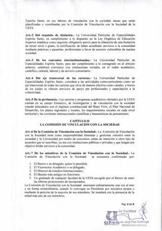 4e. Jorge Páez Galárraga
SECRETARIO GENERALUMIVERWOAD EáPIRITIJ SA... 0
Pág. 2 de 9
Lo Certifico
Espíritu Santo, en sus labores de vinculación con la sociedad, tareas que serán
planificadas y coordinadas por la Comisión de Vinculación con la Sociedad de la
UEES.
Art.-2 Del requisito de titulación.- La Universidad Particular de Especialidades
Espíritu Santo, en cumplimiento a lo dispuesto en la Ley Orgánica de Educación
Superior establece como requisito obligatorio previo para la obtención de una titulación
de tercer nivel o grado, la certificación de haber acreditado servicios a la comunidad
mediante prácticas o pasantías profesionales a favor de sectores vulnerables de nuestra
sociedad.
Art.-3 De los convenios interinstitucionales.- La Universidad Particular de
Especialidades Espíritu Santo, para dar cumplimiento a lo consagrado en al artículo
anterior, celebrará convenios con instituciones sociales, en el orden académico,
científico, cultural, laboral y de servicio comunitario.
Art.-4 Del eje transversal de las carreras.- La Universidad Particular de
Especialidades Espíritu Santo, considera a las actividades extra-curriculares como un
eje transversal de todas las carreras que sirve de manera efectiva como canales a través
de los cuales se ofrecen servicios de apoyo pre profesionales y capacitación a la
colectividad.
Art.-5 De la pertinencia.- Las carreras y programas académicos ofertados por la UEES
estarán en su campo formativo, de investigación y de vinculación con la sociedad
estarán articulados con el régimen constitucional del Buen Vivir, el Plan Nacional de
Desarrollo, los planes regionales y locales, los requerimientos sociales en cada nivel
territorial y las corrientes internacionales científicas y humanísticas de pensamiento.
CAPÍTULO II
LA COMISIÓN DE VINCULACIÓN CON LA SOCIEDAD
Art.-6 De la Comisión de Vinculación con la Sociedad.- La Comisión de Vinculación
con la Sociedad tiene como responsabilidad fomentar y gestionar vínculos entre la
sociedad y la Universidad por medio de convenios, cartas de intención u otros tipo de
acuerdos que se suscriban, ya sea con instituciones públicas o privadas y que tengan por
objetivo bridar servicios a la comunidad.
Art.-7 De los miembros de la Comisión de Vinculación con la Sociedad.- La
Comisión de Vinculación con la Sociedad se encuentra conformado por:
1. El Rector o su delegado, quien lo presidirá;
2. El Vicerrector Académico o su delegado;
3. El Director de estudios Internacionales,;
4. El Decano más antiguo en funciones;
5. Un graduado de cualquier facultad de la UEES escogido por el Rector de entre
las últimas promociones de incorporados;
La Comisión de Vinculación con la Sociedad sesionará ordinariamente una vez al mes
y en forma extraordinaria, cuando lo convoque su Presidente por iniciativa propia o
mediante la petición de la mayoría de sus miembros. Se instalará con la presencia de la
mitad más uno de sus miembros.
 