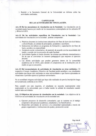 Pág. 4 de 9
Lo Ce Mico
orge aez Galárraga
"""Eks'"°"'"'""'" SECRETARIO GENERAL
1. Remitir a la Secretaria General de la Universidad un informe sobre las
actividades realizadas.
CAPITULO III
DE LAS ACTIVIDADES DE VINCULACIÓN.
Art.-10 De los mecanismos de vinculación con la Sociedad.- La vinculación con la
sociedad puede hacerse por medio de los mecanismos contemplados en los artículos 87
y 88 de la LOES.
Art.-11 De las actividades específicas de Vinculación con la Sociedad.- Las
actividades de vinculación con la sociedad podrían comprender:
a. Prácticas docentes en instituciones educativas sin fines de lucro de nivel básico
y diversificado, en calidad de principales, ayudantes o auxiliares.
b. Instructores de talleres en programas de formación y capacitación sin fines de
lucro, acordes a su especialidad.
c. Asistencia social, comunitaria y de pastoral, de acuerdo con las necesidades del
medio y acorde con los proyectos de cada Facultad.
d. Actividades ligadas al campo docente, las mismas que deberán sistematizarse a
fin de que se conviertan en insumos pedagógicos que mejoren el ejercicio
docente.
e. Las demás actividades que puedan generarse dentro de la comunidad
académica de la UEES, para atender el compromiso de la institución con el
medio en que se encuentra.
Art.-12 Del reconocimiento de actividades de vinculación en otras entidades.- El
respectivo Consejo Académico Directivo de Facultad podrá acreditar a sus estudiantes
actividades que hayan sido realizadas en otras universidades o que fueron ejecutadas en
situaciones o períodos ajenos al quehacer universitario.
No se acreditará ninguna actividad que haya sido realizada sin previa inscripción luego
de la matricula conferida en la UEES.
Para cumplir con este requisito, el estudiante no necesita expresamente estar
matriculado en la universidad, pero si haber tenido la calidad de estudiante cuando
realizó tales actividades.
Art.- 13 Objetivos del proceso de vinculación con la sociedad.- Los objetivos de la
UEES en sus actividades de vinculación con la sociedad son:
a. Ejecutar proyectos de desarrollo comunitario, que se sustente en el trabajo
cooperativo del personal académico, estudiantes y los beneficiarios.
b. Desarrollar actividades de servicio a la comunidad representada a través de
grupos organizados o instituciones de ayuda y promoción social.
 