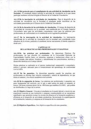 Lo Certifico
Art.-14 Del protocolo para el cumplimiento de esta actividad de vinculación con la
Sociedad.- El estudiante deberá inscribir la actividad de vinculación en la que desea
participar mediante solicitud dirigida al Director de la Unidad de Vinculación.
Art.-15 De la inscripción de actividades de vinculación.- Para el desarrollo de la
actividad de vinculación con la Sociedad el estudiante podrá inscribirse en las
actividades presentadas por el Director de la Unidad de Vinculación.
Art.-16 De la duración de las actividades de vinculación.- El tiempo de duración de
la actividad de vinculación con la sociedad será establecida por el Consejo Superior
Universitario tanto para las actividades comunitarias como para las prácticas pre-
profesionales, de conformidad con lo establecido en la Legislación pertinente.
Art.-17 De la interrupción de la actividad de vinculación.- La interrupción
injustificada de la actividad de vinculación con la sociedad será considerada como
abandono de la misma, pudiendo el estudiante iniciar nuevamente el trámite respectivo
desde cero.
CAPÍTULO IV
DE LAS PRÁCTICAS PRE-PROFESIONALES Y PASANTIAS
Art.-18 De las prácticas pre profesionales.- Se determinan Prácticas Pre
profesionales, las que efectúen los estudiantes de la Universidad Particular de
Especialidades Espíritu Santo, en industrias, empresas e instituciones afines con la
carrera cursada, para aplicar, fortalecer y retroalimentar los conocimientos, técnicas y
desarrollar destrezas en el campo laboral.
Dichas prácticas se realizarán en el entorno institucional, empresarial o comunitario,
público o privado, adecuado para el fortalecimiento del aprendizaje, de conformidad
con la LOES.
Art.-19 De las pasantías.- Se denominan pasantías cuando las practicas pre
profesionales se efectúan bajo relación contractual y salarial de dependencia, sin que
afecte el carácter y los efectos académicos de la misma.
Art.-20 De la asignación de horas.- Las prácticas pre profesionales o pasantías son
parte fundamental del currículo, por lo que a cada carrera de grado se asignará, al
menos, 240 horas mínimas dentro de las 400 horas que establece la LOES , que podrán
ser distribuidas a lo largo de la carrera.
Art.-21 Objetivo General.- Vincular al estudiante en el mundo laboral, a través de una
experiencia concreta en una institución o empresa; constituyéndole en un mecanismo
significativo que permitirá evaluar los niveles de eficacia en la formación académica y
eficiencia en el desarrollo de actividades productivas, favoreciendo la coparticipación
de la institución, industria y/o empresa en la formación de los estudiantes.
Art.-22 Objetivos Específicos.- Son objetivos específicos de estas pasantías:
Pág. 5 de 9
u rge P ez GalárraU ELIMIIRSIDAD LbPIR111 SA..
SECRETARIO GENERAL
 