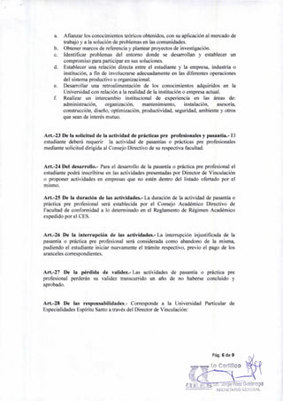 a. Afianzar los conocimientos teóricos obtenidos, con su aplicación al mercado de
trabajo y a la solución de problemas en las comunidades.
b. Obtener marcos de referencia y plantear proyectos de investigación.
c. Identificar problemas del entorno donde se desarrollan y establecer un
compromiso para participar en sus soluciones.
d. Establecer una relación directa entre el estudiante y la empresa, industria o
institución, a fin de involucrarse adecuadamente en las diferentes operaciones
del sistema productivo u organizacional.
e. Desarrollar una retroalimentación de los conocimientos adquiridos en la
Universidad con relación a la realidad de la institución o empresa actual.
f. Realizar un intercambio institucional de experiencia en las áreas de:
administración, organización, mantenimiento, instalación, asesoría,
construcción, diseño, optimización, productividad, seguridad, ambiente y otros
que sean de interés mutuo.
Art.-23 De la solicitud de la actividad de prácticas pre profesionales y pasantía.- El
estudiante deberá requerir la actividad de pasantías o prácticas pre profesionales
mediante solicitud dirigida al Consejo Directivo de su respectiva facultad.
Art.-24 Del desarrollo.- Para el desarrollo de la pasantía o práctica pre profesional el
estudiante podrá inscribirse en las actividades presentadas por Director de Vinculación
o proponer actividades en empresas que no estén dentro del listado ofertado por el
mismo.
Art.-25 De la duración de las actividades.- La duración de la actividad de pasantía o
práctica pre profesional será establecida por el Consejo Académico Directivo de
Facultad de conformidad a lo determinado en el Reglamento de Régimen Académico
expedido por el CES.
Art.-26 De la interrupción de las actividades.- La interrupción injustificada de la
pasantía o práctica pre profesional será considerada como abandono de la misma,
pudiendo el estudiante iniciar nuevamente el trámite respectivo, previo el pago de los
aranceles correspondientes.
Art.-27 De la pérdida de validez.- Las actividades de pasantía o práctica pre
profesional perderán su validez transcurrido un año de no haberse concluido y
aprobado.
Art.-28 De las responsabilidades.- Corresponde a la Universidad Particular de
Especialidades Espíritu Santo a través del Director de Vinculación:
Pág. 6 de 9
Lo Certifico
Jorge Paez Galárraga
`' .'`gs""e""u' SECRETARIO GENERAL
 