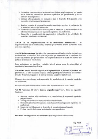 Pág. 7 de 9
Lo Certifico
z,0 a
a. Formalizar los acuerdos con las instituciones, industrias y/o empresas, por medio
de la firma del convenio de pasantías o prácticas pre profesionales y de los
términos de compromiso.
b. Difundir a los estudiantes los instructivos para el desarrollo de la pasantía y los
convenios celebrados con las empresas.
c. Realizar jornadas de preparación para los estudiantes previo a la realización de
la pasantía o práctica pre profesional.
d. Establecer los mecanismos técnicos para la obtención y procesamiento de la
información relacionada con la pasantía o práctica pre profesional.
e. Desarrollar el procedimiento de seguimiento y evaluación de las actividades de
pasantía o práctica pre profesional.
Art.-29 De las responsabilidades de la instituciones beneficiarias.-. Las
responsabilidades de las instituciones, empresas y/o industrias estarán expresadas en el
convenio específico.
Art.-30 De la naturaleza jurídica.- En los convenios celebrados con las instituciones
se determinara la naturaleza de la relación jurídica que esta tendrá con el estudiante. En
el caso de pasantías pre profesionales se exigirá la afiliación al IESS del alumno por
parte de la institución beneficiaria.
Estas actividades no significan relación laboral alguna entre la universidad, el
estudiante y la empresa beneficiaria.
Art.-31 Del tutor o docente asignado a la supervisión de la pasantía o práctica pre
profesional.- El tutor o docente asignado será designado por el Decano de la Facultad o
Director de Carrera respectivo, de entre el personal académico de la UEES.
El tutor o docente asignado será responsable del seguimiento de la pasantía o práctica
pre profesional.
Su dedicación será establecida de acuerdo a los requerimientos de cada Carrera.
Art.-32 Funciones del tutor o docente asignado (supervisor).- Tiene las siguientes
funciones:
a. Asesorar y animar a los estudiantes en el cumplimiento de su pasantía o práctica
pre profesional
b. Velar por lo establecido en el convenio correspondiente.
c. Realizar la planificación necesaria para el desarrollo de la pasantía o práctica pre
profesional.
d. Supervisar periódicamente el desarrollo de las actividades del pasante.
e. Evaluar y emitir informes a las instancias correspondientes.
Art.-33 De las obligaciones del estudiante.- Son obligaciones del estudiante:
 