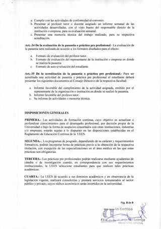Pág. 8 de 9
Lo Certifico
z GalárragO
sEci<ET“:1C 'SEN!ERAL
a. Cumplir con las actividades de conformidad al convenio.
b. Presentar al profesor tutor o docente asignado un informe semanal de las
actividades desarrolladas, con el visto bueno del responsable directo de la
institución o empresa, para su evaluación semanal.
c. Presentar una memoria técnica del trabajo realizado, para su respectiva
acreditación.
Art.-34 De la evaluación de la pasantía o práctica pre profesional.- La evaluación de
la pasantía será realizada de acuerdo a los formatos diseñados para el efecto:
a. Formato de evaluación del profesor tutor.
b. Formato de evaluación del representante de la institución o empresa en donde
se realiza la pasantía
c. Formato de auto-evaluación del estudiante.
Art.-35 De la acreditación de la pasantía o práctica pre profesional.- Para ser
acreditada una actividad de pasantía o práctica pre profesional el estudiante deberá
presentar los siguientes documentos al Consejo Directivo de la respectiva facultad:
a. Informe favorable del cumplimiento de la actividad asignada, emitido por el
representante de la organización o institución en donde se realizó la pasantía.
b. Informe favorable del profesor tutor.
c. Su informe de actividades o memoria técnica.
DISPOSICIONES GENERALES
PRIMERA.- Las actividades de formación continua, cuyo objetivo es actualizar o
profundizar conocimientos para el desempeño profesional, por decisión propia de la
Universidad o bajo la forma de auspicios concertados con otras instituciones, industrias
y/o empresas, estarán sujetas a lo dispuesto en las disposiciones establecidas en el
Reglamento de Educación Continua de la UEES.
SEGUNDA.-. Los programas de posgrado, dependiendo de su carácter y requerimientos
formativos, podrán incorporar horas de prácticas previo a la obtención de la respectiva
titulación, con excepción de las especializaciones en el área médica en las que estas
prácticas son obligatorias.
TERCERA.- Las prácticas pre profesionales podrán realizarse mediante ayudantías de
cátedra o de investigación cuando, en correspondencia con sus requerimientos
institucionales, la UEES seleccione estudiantes para que realicen tales prácticas
académicas.
CUARTA.- La UEES de acuerdo a sus dominios académicos y en observancia de la
legislación vigente, realizará consultorías y prestará servicios remunerados al sector
público y privado, cuyos réditos económicos serán invertidos en la universidad.
 