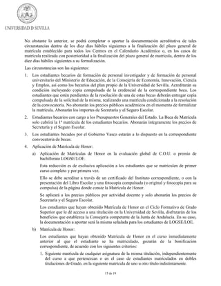 No obstante lo anterior, se podrá completar o aportar la documentación acreditativa de tales
circunstancias dentro de los diez días hábiles siguientes a la finalización del plazo general de
matrícula establecido para todos los Centros en el Calendario Académico o, en los casos de
matrícula realizada con posterioridad a la finalización del plazo general de matrícula, dentro de los
diez días hábiles siguientes a su formalización.
Las circunstancias son las siguientes:
1.

Los estudiantes becarios de formación de personal investigador y de formación de personal
universitario del Ministerio de Educación, de la Consejería de Economía, Innovación, Ciencia
y Empleo, así como los becarios del plan propio de la Universidad de Sevilla. Acreditarán su
condición incluyendo copia compulsada de la credencial de la correspondiente beca. Los
estudiantes que estén pendientes de la resolución de una de estas becas deberán entregar copia
compulsada de la solicitud de la misma, realizando una matrícula condicionada a la resolución
de la convocatoria. No abonarán los precios públicos académicos en el momento de formalizar
la matrícula. Abonarán los importes de Secretaría y el Seguro Escolar.

2.

Estudiantes becarios con cargo a los Presupuestos Generales del Estado. La Beca de Matrícula
solo cubrirá la 1ª matrícula de los estudiantes becarios. Abonarán íntegramente los precios de
Secretaría y el Seguro Escolar.

3.

Los estudiantes becados por el Gobierno Vasco estarán a lo dispuesto en la correspondiente
convocatoria de becas.

4.

Aplicación de Matrícula de Honor:
a)

Aplicación de Matrículas de Honor en la evaluación global de C.O.U. o premio de
bachillerato LOGSE/LOE.
Esta reducción es de exclusiva aplicación a los estudiantes que se matriculen de primer
curso completo y por primera vez.
Ello se debe acreditar a través de un certificado del Instituto correspondiente, o con la
presentación del Libro Escolar y una fotocopia compulsada (u original y fotocopia para su
compulsa) de la página donde conste la Matrícula de Honor.
Se aplicará a los precios públicos por actividad docente y solo abonarán los precios de
Secretaría y el Seguro Escolar.
Los estudiantes que hayan obtenido Matrícula de Honor en el Ciclo Formativo de Grado
Superior que le dé acceso a una titulación en la Universidad de Sevilla, disfrutarán de los
beneficios que establezca la Consejería competente de la Junta de Andalucía. En su caso,
la documentación a aportar será la misma señalada para los estudiantes de LOGSE/LOE.

b) Matrícula de Honor:
Los estudiantes que hayan obtenido Matrícula de Honor en el curso inmediatamente
anterior al que el estudiante se ha matriculado, gozarán de la bonificación
correspondiente, de acuerdo con los siguientes criterios:
1. Siguiente matrícula de cualquier asignatura de la misma titulación, independientemente
del curso a que pertenezcan o en el caso de estudiantes matriculados en dobles
titulaciones de Grado, en la siguiente matrícula de uno u otro título indistintamente.
15 de 19

 