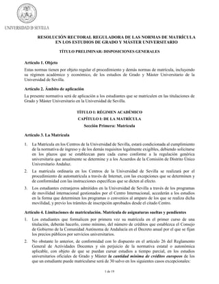 RESOLUCIÓN RECTORAL REGULADORA DE LAS NORMAS DE MATRÍCULA
EN LOS ESTUDIOS DE GRADO Y MÁSTER UNIVERSITARIO
TÍTULO PRELIMINAR: DISPOSICIONES GENERALES

Artículo 1. Objeto
Estas normas tienen por objeto regular el procedimiento y demás normas de matrícula, incluyendo
su régimen académico y económico, de los estudios de Grado y Máster Universitario de la
Universidad de Sevilla.
Artículo 2. Ámbito de aplicación
La presente normativa será de aplicación a los estudiantes que se matriculen en las titulaciones de
Grado y Máster Universitario en la Universidad de Sevilla.
TÍTULO I: RÉGIMEN ACADÉMICO
CAPÍTULO I: DE LA MATRÍCULA

Sección Primera: Matrícula
Artículo 3. La Matrícula
1.

La Matrícula en los Centros de la Universidad de Sevilla, estará condicionada al cumplimiento
de la normativa de ingreso y de los demás requisitos legalmente exigibles, debiendo solicitarse
en los plazos que se establezcan para cada curso conforme a la regulación genérica
universitaria que anualmente se determine y a los Acuerdos de la Comisión de Distrito Único
Universitario Andaluz.

2.

La matrícula ordinaria en los Centros de la Universidad de Sevilla se realizará por el
procedimiento de automatrícula a través de Internet, con las excepciones que se determinen y
de conformidad con las instrucciones específicas que se dicten al efecto.

3.

Los estudiantes extranjeros admitidos en la Universidad de Sevilla a través de los programas
de movilidad internacional gestionados por el Centro Internacional, accederán a los estudios
en la forma que determinen los programas o convenios al amparo de los que se realiza dicha
movilidad, y previo los trámites de inscripción aprobados desde el citado Centro.

Artículo 4. Limitaciones de matriculación. Matrícula de asignaturas sueltas y pendientes
1.

Los estudiantes que formalicen por primera vez su matrícula en el primer curso de una
titulación, deberán hacerlo, como mínimo, del número de créditos que establezca el Consejo
de Gobierno de la Comunidad Autónoma de Andalucía en el Decreto anual por el que se fijan
los precios públicos por servicios universitarios.

2.

No obstante lo anterior, de conformidad con lo dispuesto en el artículo 26 del Reglamento
General de Actividades Docentes y sin perjuicio de la normativa estatal o autonómica
aplicable, con objeto de que se puedan cursar estudios a tiempo parcial, en los estudios
universitarios oficiales de Grado y Máster la cantidad mínima de créditos europeos de los
que un estudiante puede matricularse será de 30 salvo en los siguientes casos excepcionales:
1 de 19

 