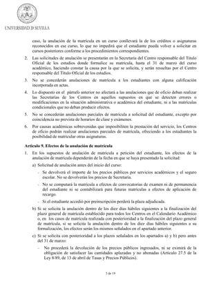 caso, la anulación de la matrícula en un curso conllevará la de los créditos o asignaturas
reconocidos en ese curso, lo que no impedirá que el estudiante pueda volver a solicitar en
cursos posteriores conforme a los procedimientos correspondientes.
2.

Las solicitudes de anulación se presentarán en la Secretaría del Centro responsable del Título
Oficial de los estudios donde formalice su matrícula, hasta el 31 de marzo del curso
académico, haciendo constar la causa por la que se solicita, y serán resueltas por el Centro
responsable del Título Oficial de los estudios.

3.

No se concederán anulaciones de matrícula a los estudiantes con alguna calificación
incorporada en actas.

4.

Lo dispuesto en el párrafo anterior no afectará a las anulaciones que de oficio deban realizar
las Secretarías de los Centros en aquellos supuestos en que se detecten errores o
modificaciones en la situación administrativa o académica del estudiante, ni a las matrículas
condicionales que no deban producir efectos.

5.

No se concederán anulaciones parciales de matrícula a solicitud del estudiante, excepto por
coincidencia no prevista de horarios de clase y exámenes.

6.

Por causas académicas sobrevenidas que imposibiliten la prestación del servicio, los Centros
de oficio podrán realizar anulaciones parciales de matrícula, ofreciendo a los estudiantes la
posibilidad de matricular otras asignaturas.

Articulo 9. Efectos de la anulación de matrícula
1.

En los supuestos de anulación de matrícula a petición del estudiante, los efectos de la
anulación de matrícula dependerán de la fecha en que se haya presentado la solicitud:
a) Solicitud de anulación antes del inicio del curso:
−

Se devolverá el importe de los precios públicos por servicios académicos y el seguro
escolar. No se devolverán los precios de Secretaría.

−

No se computará la matrícula a efectos de convocatorias de examen ni de permanencia
del estudiante ni se contabilizará para futuras matrículas a efectos de aplicación de
recargo.

−

Si el estudiante accedió por preinscripción perderá la plaza adjudicada.

b) Si se solicita la anulación dentro de los diez días hábiles siguientes a la finalización del
plazo general de matrícula establecido para todos los Centros en el Calendario Académico
o, en los casos de matrícula realizada con posterioridad a la finalización del plazo general
de matrícula, si se solicita la anulación dentro de los diez días hábiles siguientes a su
formalización, los efectos serán los mismos señalados en el apartado anterior.
c) Si se solicita con posterioridad a los plazos señalados en los apartados a) y b) pero antes
del 31 de marzo:
−

No procederá la devolución de los precios públicos ingresados, ni se eximirá de la
obligación de satisfacer las cantidades aplazadas y no abonadas (Artículo 27.5 de la
Ley 8/89, de 13 de abril de Tasas y Precios Públicos).

5 de 19

 