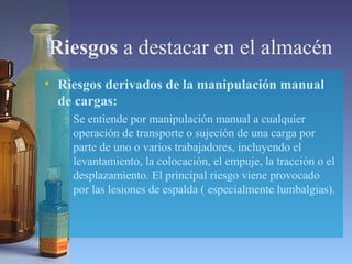 Riesgos a destacar en el almacén
• Riesgos derivados de la manipulación manual
de cargas:
– Se entiende por manipulación manual a cualquier
operación de transporte o sujeción de una carga por
parte de uno o varios trabajadores, incluyendo el
levantamiento, la colocación, el empuje, la tracción o el
desplazamiento. El principal riesgo viene provocado
por las lesiones de espalda ( especialmente lumbalgias).
 