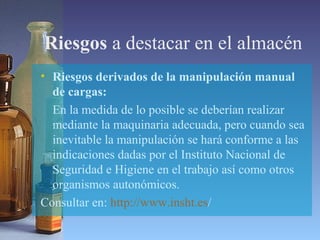 Riesgos a destacar en el almacén
• Riesgos derivados de la manipulación manual
de cargas:
En la medida de lo posible se deberían realizar
mediante la maquinaria adecuada, pero cuando sea
inevitable la manipulación se hará conforme a las
indicaciones dadas por el Instituto Nacional de
Seguridad e Higiene en el trabajo así como otros
organismos autonómicos.
Consultar en: http://www.insht.es/
 