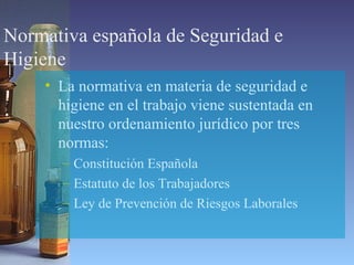 Normativa española de Seguridad e
Higiene
• La normativa en materia de seguridad e
higiene en el trabajo viene sustentada en
nuestro ordenamiento jurídico por tres
normas:
– Constitución Española
– Estatuto de los Trabajadores
– Ley de Prevención de Riesgos Laborales
 