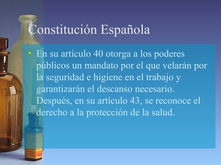 Constitución Española
• En su artículo 40 otorga a los poderes
públicos un mandato por el que velarán por
la seguridad e higiene en el trabajo y
garantizarán el descanso necesario.
Después, en su artículo 43, se reconoce el
derecho a la protección de la salud.
 