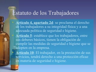 Estatuto de los Trabajadores
• Artículo 4, apartado 2d: se proclama el derecho
de los trabajadores a su integridad física y a una
adecuada política de seguridad e higiene.
• Artículo 5: establece que los trabajadores, entre
sus deberes básicos, tienen la obligación de
cumplir las medidas de seguridad e higiene que se
adopten en la empresa.
• Artículo 10: El trabajador, en la prestación de sus
servicios, tendrá derecho a una protección eficaz
en materia de seguridad e higiene.
 