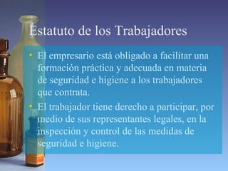 Estatuto de los Trabajadores
• El empresario está obligado a facilitar una
formación práctica y adecuada en materia
de seguridad e higiene a los trabajadores
que contrata.
• El trabajador tiene derecho a participar, por
medio de sus representantes legales, en la
inspección y control de las medidas de
seguridad e higiene.
 